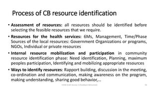 Process of CB resource identification
• Assessment of resources: all resources should be identified before
selecting the feasible resources that we require.
• Resources for the health services: 6Ms, Management, Time/Phase
Sources of the local resources: Government Organizations or programs,
NGOs, Individual or private resources
• Internal resource mobilization and participation in community
resource identification phase: Need identification, Planning, maximum
peoples participation, Identifying and mobilizing appropriate resources
• Ways to identify resources: Rapport building, discussion in the meeting,
co-ordination and communication, making awareness on the program,
making understanding, sharing good behavior,…
CHOD Draft Version 3 (Feedback Welcomed) 50
 