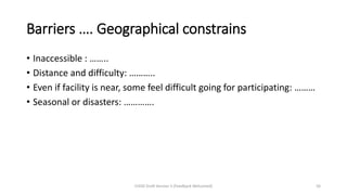 Barriers …. Geographical constrains
• Inaccessible : ……..
• Distance and difficulty: ………..
• Even if facility is near, some feel difficult going for participating: ………
• Seasonal or disasters: ………….
CHOD Draft Version 3 (Feedback Welcomed) 56
 