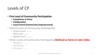 Levels of CP
• First Level of Community Participation
• Compliance or Force
• Collaboration
• Local Control (Community Empowerment)
• Second Level of Community Participation
• Lowest Level: ……….
• Mid Level: ………
• Highest Level: ………..
• Other Levels of Community Participation/Defined as forms in later slides
• Marginal:………..
• Substantial:…….
• Structural: ………
CHOD Draft Version 3 (Feedback Welcomed) 6
 