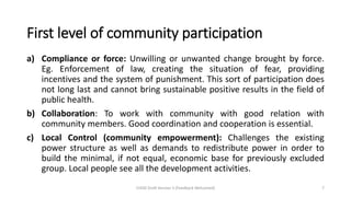 First level of community participation
a) Compliance or force: Unwilling or unwanted change brought by force.
Eg. Enforcement of law, creating the situation of fear, providing
incentives and the system of punishment. This sort of participation does
not long last and cannot bring sustainable positive results in the field of
public health.
b) Collaboration: To work with community with good relation with
community members. Good coordination and cooperation is essential.
c) Local Control (community empowerment): Challenges the existing
power structure as well as demands to redistribute power in order to
build the minimal, if not equal, economic base for previously excluded
group. Local people see all the development activities.
CHOD Draft Version 3 (Feedback Welcomed) 7
 