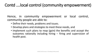 Contd ….local control (community empowerment)
Hence, in community empowerment or local control,
community people are able to:
• Define their needs, problems and issues.
• Develop plans and strategies to meet these needs, and
• Implement such plans to reap (gain) the benefits and accept the
outcomes rationally including hiring – firing and supervision of
health post.
CHOD Draft Version 3 (Feedback Welcomed) 9
 