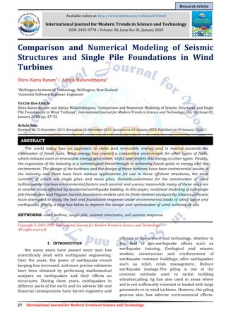 27 International Journal for Modern Trends in Science and Technology
Comparison and Numerical Modeling of Seismic
Structures and Single Pile Foundations in Wind
Turbines
Shiva Kanta Ranam1
| Aditya Mallareddypeta2
1Wellington Institute of Technology, Wellington, New Zealand
2Associate Software Engineer, Cognizant
To Cite this Article
Shiva Kanta Ranam and Aditya Mallareddypeta, “Comparison and Numerical Modeling of Seismic Structures and Single
Pile Foundations in Wind Turbines”, International Journal for Modern Trends in Science and Technology, Vol. 06, Issue 01,
January 2020, pp.-27-32.
Article Info
Received on 15-December-2019, Revised on 24-December-2019, Accepted on 03-January-2020, Published on 09-January-2020.
The world today has an approach to clean and renewable energy and is moving towards the
elimination of fossil fuels. Wind energy has created a competitive environment for other types of fuels,
which reduces costs in renewable energy generation, shifts and prefers this energy to other types. Finally,
the expansion of the industry is a technological breakthrough in achieving future goals in energy and the
environment. The design of the turbines and the design of these turbines have been controversial issues in
the industry and there have been various applications for use in these offshore structures, the most
common of which are single piles and mono piles. Suitable,substrates for the construction of wind
turbinesunder various environmental factors such aswind and waves; meanwhile many of these seas are
in seismic areas affected by accidental earthquake loading. In this paper, nonlinear modeling of two single
pile foundation and Payson Suction foundation models and its finite element analysis by Abacus software
have attempted to study the bed and foundation response under environmental loads of wind, wave and
earthquake, finally a step has taken to improve the design and optimization of wind turbines at sea.
KEYWORDS: wind turbine, single-pile, seismic structures, soil seismic response
Copyright © 2014-2020 International Journal for Modern Trends in Science and Technology
All rights reserved.
I. INTRODUCTION
Not many years have passed since man has
scientifically dealt with earthquake engineering.
Over the years, the power of earthquake record
keeping has increased, and more precise estimates
have been obtained by performing mathematical
analyzes on earthquakes and their effects on
structures. During these years, earthquakes in
different parts of the earth and its adverse life and
financial consequences have forced engineers and
officials to use science and technology, whether in
the field of pre-earthquake affairs such as
earthquake training, Geological and seismic
studies, construction and reinforcement of
earthquake resistant buildings; after earthquakes
such as relief, crisis management, Reduce
earthquake damage.The piling is one of the
common methods used to tackle building
vibration;piling rig has also used in areas where
soil is not sufficiently resistant or loaded with large
pavements or in wind turbines. However, the piling
process also has adverse environmental effects.
ABSTRACT
Available online at: http://www.ijmtst.com/vol6issue01.html
International Journal for Modern Trends in Science and Technology
ISSN: 2455-3778 :: Volume: 06, Issue No: 01, January 2020
Research Article
 