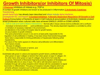 Growth Inhibitors(or Inhibitors Of Mitosis)
1.Chalones:inhibitors of mitosis e.g.,TGF-b
A number of growth inhibitors are known to be produced in inflammation.2.Antimitotic Cytokines
Transforming
growth factor beta has already been described and others include alpha interferon,
prostaglandin E2, and heparin.3.Contact Inhibition, 4.Density Dependant Regulation Of Growth in Cell
Culture:Consumption of Nutrients at least in Cell Cultures,& accumulation of Antimitotic metabolic product
arrest proliferation when cultured cells have achieved SINGLE LAYER on CONFLUENCE.
 Cell to Cell and Cell to Matrix Interactions:- Normal cells in tissue cultures tend to proliferate until a confluent
monolayer is formed at which point proliferation ceases. This density-dependent regulation is controlled by either
(1) limitation of necessary materials in the environment,
(2) alterations in the number of receptor sites for growth factors,
(3) accumulation of growth inhibitors.
This same phenomenon occurs in vivo and is at least partly responsible for the
regulation of cell proliferation in healing. It has been shown that transforming growth
factor beta is responsible for limiting proliferation of hepatocytes following partial
hepatectomy.
The nature of the matrix appears to influence cell proliferation and differentiation.
Such factors include:
o the type of collagen,
o the presence of fibronectin or laminin, and
o the nature of the proteoglycans.
Endothelial cells grown in culture and exposed to growth factors, proliferate faster
when grown on type I collagen or laminin than when grown on type IV collagen. On
the other hand, when grown on type IV collagen, they tend to form tube-like
structures. Fibronectin of fibronectin fragments promote migration of fibroblasts and
endothelial cells into an area of injury. This cell to cell interaction seems to be
mediated through cell surface receptors which interact with the cytoskeleton to signal
locomotion or differentiation. This group of receptors includes integrins which are
primarily adhesion receptors such as fibronectin receptors, platelet glycoprotein
receptors, and leukocyte adhesion molecules.
 