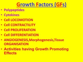 Growth Factors (GFs)
• Polypeptides
• Cytokines
• Cell LOCOMOTION
• Cell CONTRACTILITY
• Cell PROLIFERATION
• Cell DIFFERENTIATION
• ANGIOGENESIS,Morphogenesis,Tissue
ORGANISATION
• Activities having Growth Promoting
Effects
 