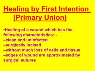 Healing by First Intention
(Primary Union)
•Healing of a wound which has the
following characteristics: -
–clean and uninfected
–surgically incised
–without much loss of cells and tissue
–edges of wound are approximated by
surgical sutures
 