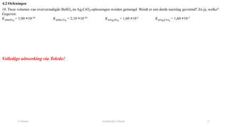 1 Chemie Analytische Chemie 11
4.2 Oefeningen
19. Twee volumes van oververzadigde BaSO4 en Ag2CrO4-oplossingen worden gemengd. Wordt er een derde neerslag gevormd? Zo ja, welke?
Gegeven:
KspBaSO4
= 1,00 ×10-10 KspBaCrO4
= 2,10 ×10-10 KspAg2SO4
= 1,60 ×10-5 KspAg2CrO4
= 1,60 ×10-5
Volledige uitwerking via Toledo!
 