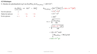 1 Chemie Analytische Chemie 6
4.2 Oefeningen
11. Bereken de oplosbaarheid in g/l van Zn3(PO4)2 als KspZn3(PO4)2
= 1,00 ×10-32.
Voor het oplossen x
Tijdens het oplossen
Na het oplossen
- s + 3s
x - s
+ 2s
3s 2s
 