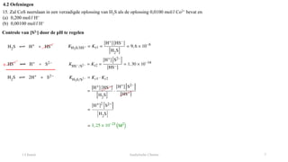 1 Chemie Analytische Chemie 7
4.2 Oefeningen
15. Zal CoS neerslaan in een verzadigde oplossing van H2S als de oplossing 0,0100 mol/l Co2+ bevat en
(a) 0,200 mol/l H+
(b) 0,00100 mol/l H+
Controle van [S2-] door de pH te regelen
+
 