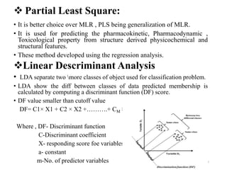  Partial Least Square:
• It is better choice over MLR , PLS being generalization of MLR.
• It is used for predicting the pharmacokinetic, Pharmacodynamic ,
Toxicological property from structure derived physicochemical and
structural features.
• These method developed using the regression analysis.
Linear Descriminant Analysis
• LDA separate two more classes of object used for classification problem.
• LDA show the diff between classes of data predicted membership is
calculated by computing a discriminant function (DF) score.
• DF value smaller than cutoff value
DF= C1× X1 + C2 × X2 +……….+ CM × XM+ 0
Where , DF- Discriminant function
C-Discriminant coefficient
X- responding score foe variables
a- constant
m-No. of predictor variables 7
 