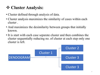  Cluster Analysis:
• Cluster defined through analysis of data.
• Cluster analysis maximizes the similarity of cases within each
cluster .
• And maximizes the desimilarity between groups that initially
known.
• It is start with each case separate cluster and then combines the
cluster sequentially reducing no. of cluster at each step only one
cluster is left.
DENDOGRAM
Cluster 2
Cluster 3
Cluster 3
Cluster 1
8
 