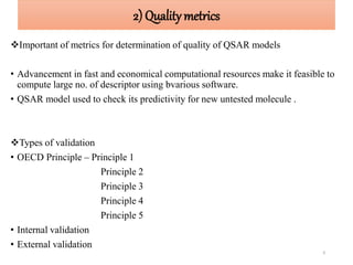 2) Qualitymetrics
Important of metrics for determination of quality of QSAR models
• Advancement in fast and economical computational resources make it feasible to
compute large no. of descriptor using bvarious software.
• QSAR model used to check its predictivity for new untested molecule .
Types of validation
• OECD Principle – Principle 1
Principle 2
Principle 3
Principle 4
Principle 5
• Internal validation
• External validation
9
 