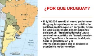 ¿POR QUE URUGUAY?
• El 1/3/2020 asumió el nuevo gobierno en
Uruguay, integrado por una coalición de
partidos políticos que, en conjunto, dejan
de lado las perimidas denominaciones
del siglo 18: “izquierda/derecha”, para
construir una política de “transformación
digital” que lleve a la economía del país
hacia la globalización y la
internacionalización que el desarrollo
económico moderno exige.
 