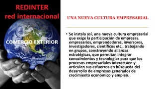 UNA NUEVA CULTURA EMPRESARIAL
• Se instala así, una nueva cultura empresarial
que exige la participación de empresas.
empresarios, emprendedores, inversores,
investigadores, científicos etc., trabajando
en grupos, construyendo alianzas
estratégicas, que permitan integrar
conocimientos y tecnologías para que los
procesos empresariales interactúen y
articulen sus esfuerzos en búsqueda del
desarrollo de empresas generados de
crecimiento económico y empleo.
 