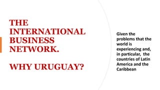 THE
INTERNATIONAL
BUSINESS
NETWORK.
WHY URUGUAY?
Given the
problems that the
world is
experiencing and,
in particular, the
countries of Latin
America and the
Caribbean
 