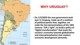 WHY URUGUAY?
• On 1/3/2020 the new government took
over in Uruguay, made up of a coalition
of political parties that, together, set
aside the lost denominations of the 18th
century: “left / right”, to build a policy of
“digital transformation” that leads the
country's economy towards globalization
and internationalization that modern
economic development demands.
 