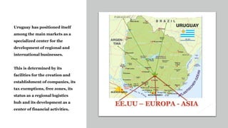 Uruguay has positioned itself
among the main markets as a
specialized center for the
development of regional and
international businesses.
This is determined by its
facilities for the creation and
establishment of companies, its
tax exemptions, free zones, its
status as a regional logistics
hub and its development as a
center of financial activities.
 