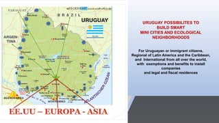URUGUAY POSSIBILITES TO
BUILD SMART
MINI CITIES AND ECOLOGICAL
NEIGHBORHOODS
For Uruguayan or immigrant citizens,
Regional of Latin America and the Caribbean,
and International from all over the world,
with exemptions and benefits to install
companies
and legal and fiscal residences
 