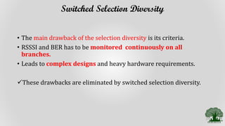 Switched Selection Diversity
• The main drawback of the selection diversity is its criteria.
• RSSSI and BER has to be monitored continuously on all
branches.
• Leads to complex designs and heavy hardware requirements.
These drawbacks are eliminated by switched selection diversity.
 