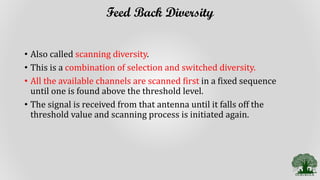 Feed Back Diversity
• Also called scanning diversity.
• This is a combination of selection and switched diversity.
• All the available channels are scanned first in a fixed sequence
until one is found above the threshold level.
• The signal is received from that antenna until it falls off the
threshold value and scanning process is initiated again.
 