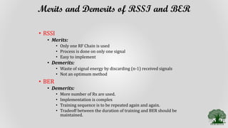 Merits and Demerits of RSSI and BER
• RSSI
• Merits:
• Only one RF Chain is used
• Process is done on only one signal
• Easy to implement
• Demerits:
• Waste of signal energy by discarding (n-1) received signals
• Not an optimum method
• BER
• Demerits:
• More number of Rx are used.
• Implementation is complex
• Training sequence is to be repeated again and again.
• Tradeoff between the duration of training and BER should be
maintained.
 