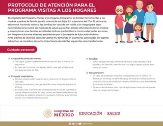 PROTOCOLO DE ATENCIÓN PARA EL
PROGRAMA VISITAS A LOS HOGARES
El propósito del Programa Visitas a los Hogares (Programa) es brindar herramientas a las
madres y padres de familia para la crianza de sus hijos. En la semana del 17 al 20 de marzo,
estaremos haciendo visitas a las familias (en caso de ser viable y sin riesgo) para dejar
recomendaciones sobre las medidas de salud que se han estado difundiendo en los medios
y proporcionar a las familias actividades lúdicas que faciliten la continuidad de las acciones
del Programa durante el receso establecido por la Secretaría de Educación Pública.
Ante el brote de diversos casos de COVID 19 y tomando en cuenta las actividades del agente
educativo, se considera de suma importancia atender las siguientes recomendaciones:
Cuidado personal:
Lavado frecuente de manos:
Con agua y jabón (preferentemente líquido) por lo menos 30
segundos.
En caso de no contar con agua y jabón, usar gel antibacterial
con base alcohol de 70%.
Etiqueta respiratoria:
Al toser o estornudar taparse nariz y boca con el ángulo interno
del codo.
Lavarse las manos o usar gel desinfectante después de hacer lo
anterior.
En cada visita a las familias, se recomienda el uso de cubreboca
que se deberá cambiar en cada visita y ser desechado dentro de
una bolsa de plástico sellada. Es necesario informar a las familias
que es una medida de precaución.
Saludos:
Evitar saludar de beso, estrechar la mano y dar abrazos. Para
saludar a las familias, identiﬁcarse con algún objeto que se lleve
como un títere.
Recuperación:
En caso de presentar síntomas compatibles con el COVID -19
(ﬁebre y/o tos seca), no salir de casa y ponerse en contacto con su
unidad o clínica de salud más cercana. Notiﬁcar a sus Autoridades
Educativas Estatales.
Se recomienda evitar todo tipo de aglomeraciones donde pueda
estar en riesgo de contagio.
gob.mx/sep
 