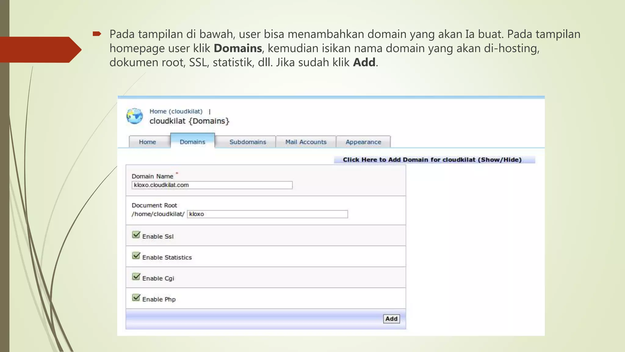  Pada tampilan di bawah, user bisa menambahkan domain yang akan Ia buat. Pada tampilan
homepage user klik Domains, kemudian isikan nama domain yang akan di-hosting,
dokumen root, SSL, statistik, dll. Jika sudah klik Add.
 