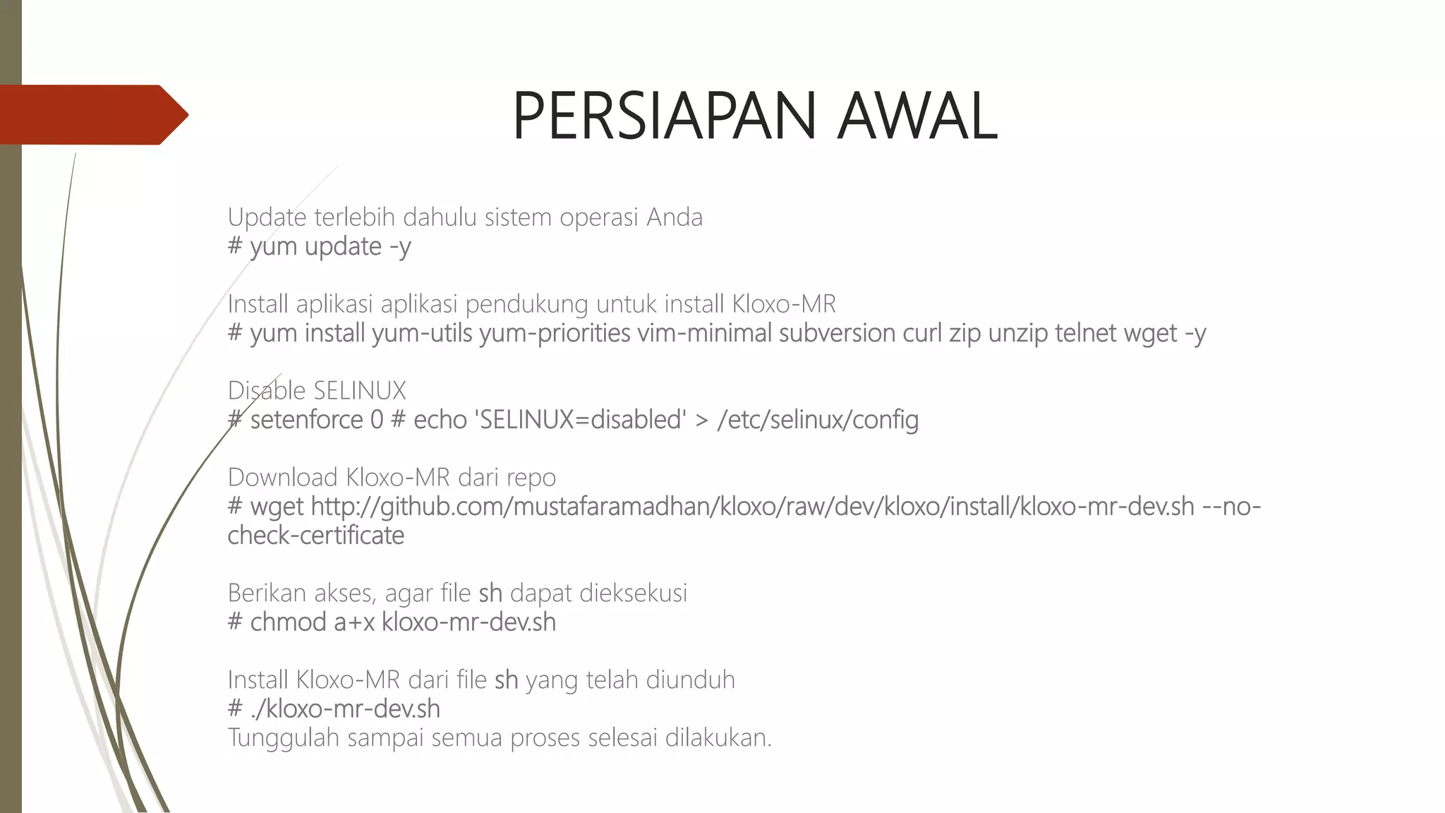 PERSIAPAN AWAL
Update terlebih dahulu sistem operasi Anda
# yum update -y
Install aplikasi aplikasi pendukung untuk install Kloxo-MR
# yum install yum-utils yum-priorities vim-minimal subversion curl zip unzip telnet wget -y
Disable SELINUX
# setenforce 0 # echo 'SELINUX=disabled' > /etc/selinux/config
Download Kloxo-MR dari repo
# wget http://github.com/mustafaramadhan/kloxo/raw/dev/kloxo/install/kloxo-mr-dev.sh --no-
check-certificate
Berikan akses, agar file sh dapat dieksekusi
# chmod a+x kloxo-mr-dev.sh
Install Kloxo-MR dari file sh yang telah diunduh
# ./kloxo-mr-dev.sh
Tunggulah sampai semua proses selesai dilakukan.
 