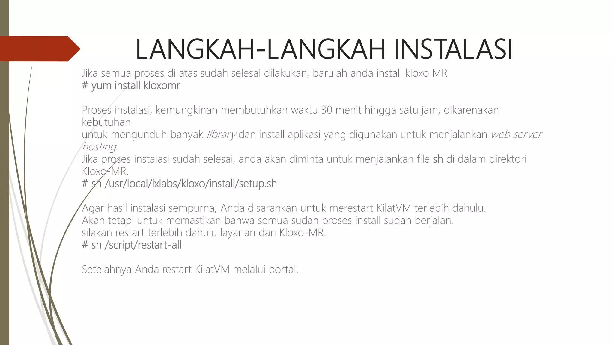 LANGKAH-LANGKAH INSTALASI
Jika semua proses di atas sudah selesai dilakukan, barulah anda install kloxo MR
# yum install kloxomr
Proses instalasi, kemungkinan membutuhkan waktu 30 menit hingga satu jam, dikarenakan
kebutuhan
untuk mengunduh banyak library dan install aplikasi yang digunakan untuk menjalankan web server
hosting.
Jika proses instalasi sudah selesai, anda akan diminta untuk menjalankan file sh di dalam direktori
Kloxo-MR.
# sh /usr/local/lxlabs/kloxo/install/setup.sh
Agar hasil instalasi sempurna, Anda disarankan untuk merestart KilatVM terlebih dahulu.
Akan tetapi untuk memastikan bahwa semua sudah proses install sudah berjalan,
silakan restart terlebih dahulu layanan dari Kloxo-MR.
# sh /script/restart-all
Setelahnya Anda restart KilatVM melalui portal.
 