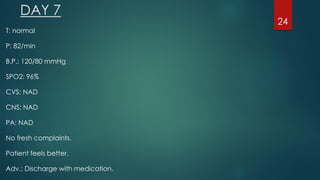 DAY 7
T: normal
P: 82/min
B.P.: 120/80 mmHg
SPO2: 96%
CVS: NAD
CNS: NAD
PA: NAD
No fresh complaints.
Patient feels better.
Adv.: Discharge with medication.
24
 