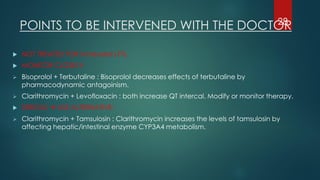  NOT TREATED FOR increased LFTs.
 MONITOR CLOSELY:
➢ Bisoprolol + Terbutaline : Bisoprolol decreases effects of terbutaline by
pharmacodynamic antagoinism.
➢ Clarithromycin + Levofloxacin : both increase QT intercal. Modify or monitor therapy.
 SERIOUS → USE ALTERNATIVE:
➢ Clarithromycin + Tamsulosin : Clarithromycin increases the levels of tamsulosin by
affecting hepatic/intestinal enzyme CYP3A4 metabolism.
POINTS TO BE INTERVENED WITH THE DOCTOR28
 