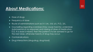 About Medications:
 Dose of drugs
 Frequency of dose
 Route of administrations such as I.V, I.M., t/d, s/c, P.O., S/L.
 Counselling regarding overdose (may cause toxicity), underdose
(submaximal or no response) and missing of dose of medication.
E.G. If a dose is missed, then the patient is to be advised to go for
the next dose, otherwise toxicity of drug may occur.
 Contraindications
 Drug interactions (drug-drug, drug-food)
30
 
