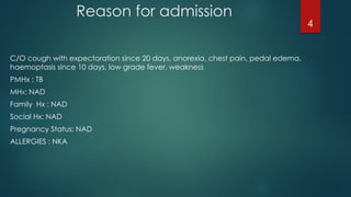 C/O cough with expectoration since 20 days, anorexia, chest pain, pedal edema,
haemoptasis since 10 days, low grade fever, weakness
PMHx : TB
MHX: NAD
Family Hx : NAD
Social Hx: NAD
Pregnancy Status: NAD
ALLERGIES : NKA
Reason for admission
4
 