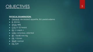 PHYSICAL EXAMINATION:
 General: decreased appetite, B/L pedal edema
 R: 20/min
 SPO2: 98%
 CVS: S1 S2 heard
 RS: Lt crepts +
 CNS: conscious, oriented
 BP: 136/80 mm Hg
 PR: 110/min
 TEMP: normal
 PA: Soft
OBJECTIVES 5
 