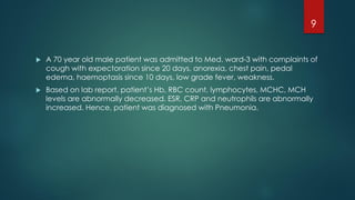  A 70 year old male patient was admitted to Med. ward-3 with complaints of
cough with expectoration since 20 days, anorexia, chest pain, pedal
edema, haemoptasis since 10 days, low grade fever, weakness.
 Based on lab report, patient’s Hb, RBC count, lymphocytes, MCHC, MCH
levels are abnormally decreased. ESR, CRP and neutrophils are abnormally
increased. Hence, patient was diagnosed with Pneumonia.
9
 