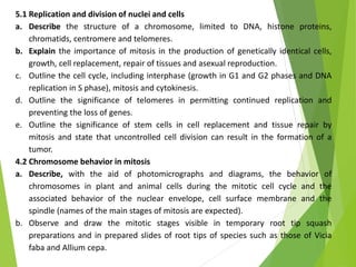 5.1 Replication and division of nuclei and cells
a. Describe the structure of a chromosome, limited to DNA, histone proteins,
chromatids, centromere and telomeres.
b. Explain the importance of mitosis in the production of genetically identical cells,
growth, cell replacement, repair of tissues and asexual reproduction.
c. Outline the cell cycle, including interphase (growth in G1 and G2 phases and DNA
replication in S phase), mitosis and cytokinesis.
d. Outline the significance of telomeres in permitting continued replication and
preventing the loss of genes.
e. Outline the significance of stem cells in cell replacement and tissue repair by
mitosis and state that uncontrolled cell division can result in the formation of a
tumor.
4.2 Chromosome behavior in mitosis
a. Describe, with the aid of photomicrographs and diagrams, the behavior of
chromosomes in plant and animal cells during the mitotic cell cycle and the
associated behavior of the nuclear envelope, cell surface membrane and the
spindle (names of the main stages of mitosis are expected).
b. Observe and draw the mitotic stages visible in temporary root tip squash
preparations and in prepared slides of root tips of species such as those of Vicia
faba and Allium cepa.
 