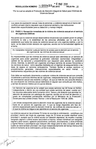 " - 6 MAR 2012
RESOLUCiÓN NÚMERO JlOO0459 DE 2012 HOJA No ...1-ª
"Por la cual se adopta el Protocolo de Atención integral en Salud para Víctimas de
Violencia Sexual"
Los casos de explotación sexual, trata de personas, y violencia sexual en el marco del
conflicto armado interno requieren que el personal sanitario y las instituciones
desarrollen especificidades para su detección y manejo integral.
2,3, PASO 3, Recepción inmediata de la víctima de violencia sexual en el servicio
de urgencias médicas
Recuerde que la violencia sexual desencadena situaciones que pueden poner en peligro
inminente la vida y la estabilidad de las personas afectadas, por lo cual se ha
establecido que todos los casos de violencia sexual son una urgencia médica, y por lo
tanto se les debe brindar atención de urgencias, acorde con la normatividad vigente en
el tema.
Es inaceptable interponer cualquier barrera de acceso para la atención por el servicio
de urgencias de las víctimas de violencia sexual
Es imprescindible que las víctimas de violencia sexual sean atendidas en un servicio de
urgencias para poder garantizar la gratuidad, celeridad, oportunidad, integralidad y
calidad de los servicios y procedimientos que requieren para atender su condición
clínica. Además, la atención por urgencias amortigua barreras de acceso frecuentes a
los servicios de salud, como aquellas mediadas por el régimen de aseguramiento o las
listas de espera en servicios ambulatorios. También facilita el acceso oportuno a
procedimientos generales, intervenciones especializadas en salud mental, y
medicamentos requeridos por las víctimas de violencia sexual.
Esto debe ser explicado claramente a cualquier víctima de violencia sexual que consulte
inicialmente a servicios distintos del de urgencias, independientemente de que el evento
de victimización sexual sea reciente o antiguo, de que se trate de una consulta directa o
de una situación de violencia sexual detectada en alguien que consultó por otro motivo,
y del tipo de servicio médico por el cual se detecte.
Un Servicio de urgencia es la unidad que presta servicios las 24 horas en forma
independiente o dentro de una entidad que preste servicios de salud, cuenta con
los recursos adecuados tanto humanos como físicos y de dotación que permitan la
atención de personas con patología de urgencia, acorde con el nivel de atención y
grado de complejidad previamente definidos por el Ministerio de la Protección
Social para esa unidad (Anexo Técnico 2 de la Resolución 1043 de 2006).
Las únicas excepciones para la atención inicial de urgencias de la violencia sexual
fuera de un servicio de urgencias son: 1) que se tenga disponible otro tipo de
servicio especializado para la atención inicial de de víctimas de violencia sexual, o
2) que la víctima se niegue a ser atendida en el servicio de urgencias.
La violencia sexual en las primeras 72 horas de ocurrida la victimización, constituye una
prioridad I dentro del triage de urgencias; luego de 72 horas se puede clasificar como
prioridad 11, excepto que la víctima acuda con ideación depresiva, de muerte o suicida,
sangrado vaginal o uretral severo secundario a trauma, retraso menstrual con sangrado
vaginal y dolor severo, agitación psicomotora, confusión, alucinaciones, u otros síntomas
y signos físicos o psicológicos que indiquen alto riesgo para la vida o la salud, ante los
cuales se dará también prioridad I de triage independientemente del tiempo transcurrido
entre el momento de la victimización y el de la consulta.
 