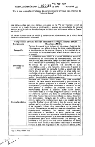 · - 6 MAR 2012
RESOLUCiÓN NÚMERO j '. OOO4S9DE 2012 HOJA No ~
"Por la cual se adopta el Protocolo de Atención integral en Salud para Víctimas de
Violencia Sexual"
Los componentes para una atención adecuada de la IVE por violencia sexual se
resumen en el cuadro incluido a continuación, y pueden ser consultados de manera
extensa en el Modelo de Atención Integral en Salud para Victimas de Violencia Sexual,
versión 2010
22
Se deben explicar todos los riesgos y beneficios del procedimiento, en el marco de la
toma de consentimiento informado.
Componentes para una atención adecuada de la IVE por violencia sexual
Componente Descripción Mínima
Recepción
Información
inicial
Tiempo de espera breve incluso sin cita previa. Ausencia de
interrogatorios más allá de la toma de datos establecidos para
la identificación de la persona. Respeto a la intimidad de la
consultante. No es necesario pedir a la víctima que relate lo que
le sucedió.
Un profesional debe brindar a la mujer información sobre el
procedimiento en condiciones de confidencialidad, con una
actitud cálida, escucha activa, tiempo suficiente para atender sin
prisa, transmisión de confianza y plena aceptación, transmisión
de certeza de que la paciente será atendida en sus
necesidades en esa u otra institución, explicación de pasos a
seguir, programación de consulta médica y psicológica ese
mismo día (si se trata de una víctima en crisis debe ser
conducida primero a la valoración psicológica y desde allí, ser
acompañada a la consulta médica). Definir qué tipo de ayuda ha
pedido y de quién la ha recibido previamente.
Requiere una duración mucho mayor que otras consultas
médicas. Se debe saludar empáticamente y proporcionar el
nombre. En privado preguntar a la víctima si desea que su
acompañante (si lo tiene) esté presente en la valoración. No se
debe permitir la presencia de personas extrañas o las
interrupciones durante el examen, evitar hacer contar
nuevamente todo lo sucedido. Preguntarle cómo se siente en
ese momento. Efectuar una toma de antecedentes médicos
relevantes. Revisar los exámenes médicos que traiga. Sostener
una conversación tranquila con la víctima mientras se le
atiende, repitiéndole constantemente que no es culpable por lo
Consulta médica sucedido. Explicar desde el inicio el tipo de examen que se
realizará así como el uso del especulo o del examen bimanual,
si es necesario, indicar cómo acomodarse en la mesa de
examen. Si acepta que se realice un examen ginecológico, ser
especialmente cuidadoso. Tal examen está orientado
primordialmente a establecer la edad gestacional para
recomendar la técnica más apropiada, detectar la presencia de
posibles infecciones genitales que deben ser tratadas antes del
procedimiento para evitar complicaciones (sin embargo, es
prioritaria la IVE, por lo cual éste tipo de tratamiento no debe
convertirse en un obstáculo de acceso), o establecer si debe ser
derivada a otro tipo de prestador de servicios de salud. Si la
22 op. Cil. MPS y UNFPA. 2010
 