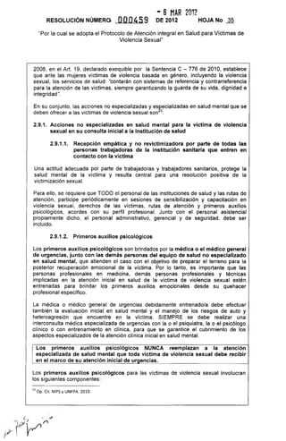 - 6 MAR 2012
RESOLUCiÓN NÚMERO .. OOO459 DE 2012 HOJA No ~
"Por la cual se adopta el Protocolo de Atención integral en Salud para Víctimas de
Violencia Sexual"
2008, en el Art. 19, declarado exequible por la Sentencia e - 776 de 2010, establece
que ante las mujeres víctimas de violencia basada en género, incluyendo la violencia
sexual, los servicios de salud: "contarán con sistemas de referencia y contrarreferencia
para la atención de las víctimas, siempre garantizando la guarda de su vida, dignidad e
integridad".
En su conjunto, las acciones no especializadas y esr:ecializadas en salud mental que se
deben ofrecer a las víctimas de violencia sexual son 3:
2.9.1. Acciones no especializadas en salud mental para la víctima de violencia
sexual en su consulta inicial a la institución de salud
2.9.1.1. Recepción empática y no revictimizadora por parte de todas las
personas trabajadoras de la institución sanitaria que entren en
contacto con la víctima
Una actitud adecuada por parte de trabajadoras y trabajadores sanitarios, protege la
salud mental de la víctima y resulta central para una resolución positiva de la
victimización sexual.
Para ello, se requiere que TODO el personal de las instituciones de salud y las rutas de
atención, participe periódicamente en sesiones de sensibilización y capacitación en
víolencia sexual, derechos de las víctimas, rutas de atención y primeros auxilios
psicológicos, acordes con su perfil profesional. Junto con el personal asistencial
propiamente dicho, el personal administrativo, gerencial y de seguridad, debe ser
incluido.
2.9.1.2. Primeros auxilios psicológicos
Los primeros auxilios psicológicos son brindados por la médica o el médico general
de urgencias, junto con las demás personas del equipo de salud no especializado
en salud mental, que atienden el caso con el objetivo de preparar el terreno para la
posterior recuperación emocional de la víctima. Por lo tanto, es importante que las
personas profesionales en medicina, demás personas profesionales y técnicas
implicadas en la atención inicial en salud de la víctima de violencia sexual estén
entrenadas para brindar los primeros auxilios emocionales desde su quehacer
profesional específico.
La médica o médico general de urgencias debidamente entrenado/a debe efectuar
también la evaluación inicial en salud mental y el manejo de los riesgos de auto y
heteroagresión que encuentre en la víctima. SIEMPRE se debe realizar una
interconsulta médica especializada de urgencias con la o el psiquiatra, la o el psicólogo
clínico o con entrenamiento en clínica, para que se garantice el cubrimiento de los
aspectos especializados de la atención clínica inicial en salud mental.
Los primeros auxilios psicológicos NUNCA reemplazan a la atención
especializada de salud mental que toda víctima de violencia sexual debe recibir
en el marco de su atención inicial de urgencias.
Los primeros auxilios psicológicos para las víctimas de violencia sexual involucran
los siguientes componentes:
23 Op. Cit. MPS y UNFPA. 2010.
 