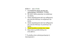 ΚΕΦ.4.1 (σελ. 65-66)
1. Τι ονομάζουμε πίεση, και πως την
υπολογίζουμε; ΟΡΙΣΜΟΣ, ΤΥΠΟΣ
2. Με ποίον τρόπο μπορούμε να αυξήσουμε
την πίεση;
3. Δώστε παραδείγματα από την καθημερινή
μας ζωή που θέλουμε να αυξήσουμε την
πίεση;
4. Δώστε παραδείγματα από την καθημερινή
μας ζωή που θέλουμε να μειώσουμε την
πίεση;
5. *Γιατί διεισδύει η πινέζα στον τοίχο;
6. Ποια είναι η μονάδα πίεσης στο
(Δ.Σ.)ή(S.I.)
7. Τι μέγεθος είναι η πίεση;(μονόμετρο ή
διανυσματικό )
 