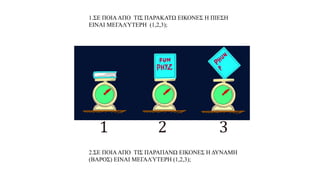 α. Παρατηρώ, Πληροφορούμαι, Ενδιαφέομαι
1.ΣΕ ΠΟΙΑΑΠΟ ΤΙΣ ΠΑΡΑΚΑΤΩ ΕΙΚΟΝΕΣ Η ΠΙΕΣΗ
ΕΙΝΑΙ ΜΕΓΑΛΎΤΕΡΗ (1,2,3);
2.ΣΕ ΠΟΙΑΑΠΟ ΤΙΣ ΠΑΡΑΠΑΝΩ ΕΙΚΟΝΕΣ Η ΔΥΝΑΜΗ
(ΒΑΡΟΣ) ΕΙΝΑΙ ΜΕΓΑΛΎΤΕΡΗ (1,2,3);
 