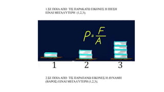 α. Παρατηρώ, Πληροφορούμαι, Ενδιαφέομαι
1.ΣΕ ΠΟΙΑΑΠΟ ΤΙΣ ΠΑΡΑΚΑΤΩ ΕΙΚΟΝΕΣ Η ΠΙΕΣΗ
ΕΙΝΑΙ ΜΕΓΑΛΎΤΕΡΗ (1,2,3);
2.ΣΕ ΠΟΙΑΑΠΟ ΤΙΣ ΠΑΡΑΠΑΝΩ ΕΙΚΟΝΕΣ Η ΔΥΝΑΜΗ
(ΒΑΡΟΣ) ΕΙΝΑΙ ΜΕΓΑΛΎΤΕΡΗ (1,2,3);
 