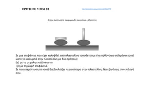 ΕΡΩΤΗΣΗ 1 ΣΕΛ 83 http://photodentro.edu.gr/v/item/ds/8521/7770
Σε μια επιφάνεια που έχει καλυφθεί από πλαστελίνη τοποθετούμε ένα ορθογώνιο σιδερένιο κουτί
ώστε να ακουμπά στην πλαστελίνη με δυο τρόπους:
(α) με τη μεγάλη επιφάνεια και
(β) με τη μικρή επιφάνεια.
Σε ποια περίπτωση το κουτί θα βουλιάξει περισσότερο στην πλαστελίνη; Να εξηγήσεις την επιλογή
σου.
 