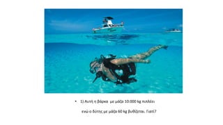 • 1) Αυτή η βάρκα με μάζα 10.000 kg πιπλέει
ενώ ο δύτης με μάζα 60 kg βυθίζεται. Γιατί?
 