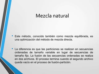 Mezcla natural
• Este método, conocido también como mezcla equilibrada, es
una optimización del método de mezcla directa.
• La diferencia es que las particiones se realizan en secuencias
ordenadas de tamaño variable en lugar de secuencias de
tamaño fijo. La fusión de las secuencias ordenadas se realiza
en dos archivos. El proceso termina cuando el segundo archivo
queda vacío en el proceso de fusión-partición.
 