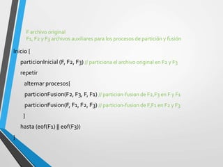F archivo original
F1, F2 y F3 archivos auxiliares para los procesos de partición y fusión
Inicio {
particionInicial (F, F2, F3) // particiona el archivo original en F2 y F3
repetir
alternar procesos{
particionFusion(F2, F3, F, F1) // particion-fusion de F2,F3 en F y F1
particionFusion(F, F1, F2, F3) // particion-fusion de F,F1 en F2 y F3
}
hasta (eof(F1) || eof(F3))
}
 