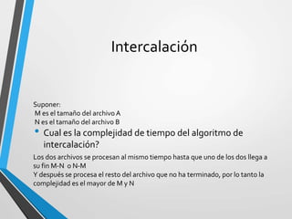 Intercalación
• Cual es la complejidad de tiempo del algoritmo de
intercalación?
Suponer:
M es el tamaño del archivo A
N es el tamaño del archivo B
Los dos archivos se procesan al mismo tiempo hasta que uno de los dos llega a
su fin M-N o N-M
Y después se procesa el resto del archivo que no ha terminado, por lo tanto la
complejidad es el mayor de M y N
 