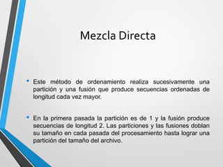 Mezcla Directa
• Este método de ordenamiento realiza sucesivamente una
partición y una fusión que produce secuencias ordenadas de
longitud cada vez mayor.
• En la primera pasada la partición es de 1 y la fusión produce
secuencias de longitud 2. Las particiones y las fusiones doblan
su tamaño en cada pasada del procesamiento hasta lograr una
partición del tamaño del archivo.
 