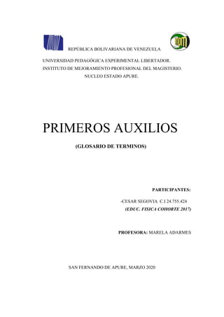 REPÚBLICA BOLIVARIANA DE VENEZUELA
UNIVERSIDAD PEDAGÓGICA EXPERIMENTAL LIBERTADOR.
INSTITUTO DE MEJORAMIENTO PROFESIONAL DEL MAGISTERIO.
NUCLEO ESTADO APURE.
PRIMEROS AUXILIOS
(GLOSARIO DE TERMINOS)
PARTICIPANTES:
-CESAR SEGOVIA C.I 24.755.424
(EDUC. FISICA COHORTE 2017)
PROFESORA: MARELA ADARMES
SAN FERNANDO DE APURE, MARZO 2020
 