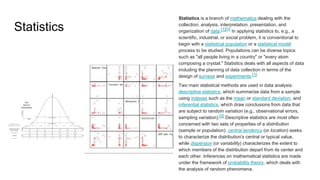 Statistics
Statistics is a branch of mathematics dealing with the
collection, analysis, interpretation, presentation, and
organization of data.[1][2] In applying statistics to, e.g., a
scientific, industrial, or social problem, it is conventional to
begin with a statistical population or a statistical model
process to be studied. Populations can be diverse topics
such as "all people living in a country" or "every atom
composing a crystal." Statistics deals with all aspects of data
including the planning of data collection in terms of the
design of surveys and experiments.[1]
Two main statistical methods are used in data analysis:
descriptive statistics, which summarize data from a sample
using indexes such as the mean or standard deviation, and
inferential statistics, which draw conclusions from data that
are subject to random variation (e.g., observational errors,
sampling variation).[3] Descriptive statistics are most often
concerned with two sets of properties of a distribution
(sample or population): central tendency (or location) seeks
to characterize the distribution's central or typical value,
while dispersion (or variability) characterizes the extent to
which members of the distribution depart from its center and
each other. Inferences on mathematical statistics are made
under the framework of probability theory, which deals with
the analysis of random phenomena.
 