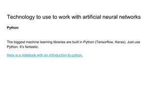 Technology to use to work with artificial neural networks
Python
The biggest machine learning libraries are built in Python (Tensorflow, Keras). Just use
Python. It’s fantastic.
Here is a notebook with an introduction to python.
 